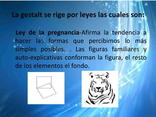 La gestalt se rige por leyes las cuales son:

 Ley de la pregnancia-Afirma la tendencia a
 hacer las formas que percibimos lo más
 simples posibles. . Las figuras familiares y
 auto-explicativas conforman la figura, el resto
 de los elementos el fondo.
 