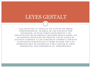 LEYES GESTALT
    LAS LEYES DE LA GESTALT NO ACTÚAN DE MODO
    INDEPENDIENTE, AUNQUE SE LAS ENUNCIE POR
      SEPARADO; ACTÚAN SIMULTÁNEAMENTE Y SE
INFLUENCIAN MUTUAMENTE CREANDO RESULTADOS, EN
   OCASIONES DIFÍCILES DE PREVER, ESTAS LEYES SE
AJUSTAN TAMBIÉN A LAS VARIABLES TIEMPO Y ESPACIO
  (VARIABLES SUBJETIVAS) Y COMO SUCEDE CON LAS
  PERSONAS QUE SE ENTRENAN PARA CAPTAR EL ARTE
     ABSTRACTO, SON SENSIBLES AL APRENDIZAJE.
 