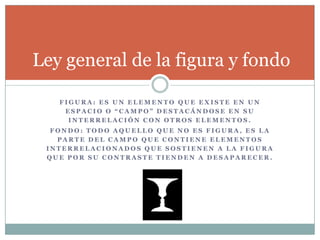 Ley general de la figura y fondo

   FIGURA: ES UN ELEMENTO QUE EXISTE EN UN
    ESPACIO O “CAMPO” DESTACÁNDOSE EN SU
     INTERRELACIÓN CON OTROS ELEMENTOS.
  FONDO: TODO AQUELLO QUE NO ES FIGURA, ES LA
   PARTE DEL CAMPO QUE CONTIENE ELEMENTOS
 INTERRELACIONADOS QUE SOSTIENEN A LA FIGURA
 QUE POR SU CONTRASTE TIENDEN A DESAPARECER.
 