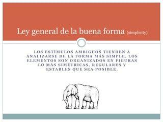 Ley general de la buena forma (simplicity)

     LOS ESTÍMULOS AMBIGUOS TIENDEN A
   ANALIZARSE DE LA FORMA MÁS SIMPLE. LOS
   ELEMENTOS SON ORGANIZADOS EN FIGURAS
      LO MÁS SIMÉTRICAS, REGULARES Y
         ESTABLES QUE SEA POSIBLE.
 