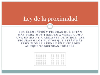 Ley de la proximidad

 LOS ELEMENTOS Y FIGURAS QUE ESTÁN
 MÁS PRÓXIMOS TIENDEN A VERSE COMO
UNA UNIDAD Y A AISLARSE DE OTROS. LAS
 FIGURAS O LOS PUNTOS QUE ESTÁN MÁS
   PRÓXIMOS SE REÚNEN EN UNIDADES
     AUNQUE TODOS SEAN IGUALES.
 