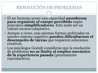 RESOLUCIÓN DE PROBLEMAS

 El ser humano posee una capacidad asombrosa
  para organizar el campo percibido según
  principios simplificadores. Esto suele ser un
  valioso recurso adaptativo.
 Aunque a veces, esas mismas formas archivadas en
  nuestro sistema cognitivo pueden dificultarnos el
  desempeño de tareas que requieren soluciones
  creativas.
 Los psicólogos Gestalt consideran que la resolución
  de problemas no se limita al empleo mecánico
  de la experiencia pasada (pensamiento
  reproductivo).
 