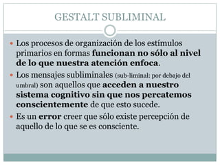 GESTALT SUBLIMINAL

 Los procesos de organización de los estímulos
  primarios en formas funcionan no sólo al nivel
  de lo que nuestra atención enfoca.
 Los mensajes subliminales (sub-liminal: por debajo del
  umbral) son aquellos que acceden a nuestro
  sistema cognitivo sin que nos percatemos
  conscientemente de que esto sucede.
 Es un error creer que sólo existe percepción de
  aquello de lo que se es consciente.
 