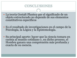 CONCLUSIONES

 La teoría Gestalt Plantea que el significado de un
 objeto estructurado no depende de sus elementos
 constitutivos específicos

 Es el resultado de investigaciones en el campo de la
 Psicología, la Lógica y la Epistemología.

 Su principal aporte: hacer que la ciencia tomara en
 cuenta al mundo cotidiano y, en dicho proceso, el
 Hombre ganara una comprensión más profunda y
 exacta de su esencia.
 