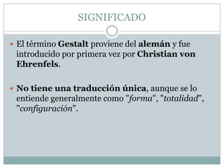 SIGNIFICADO

 El término Gestalt proviene del alemán y fue
 introducido por primera vez por Christian von
 Ehrenfels.

 No tiene una traducción única, aunque se lo
 entiende generalmente como "forma", "totalidad",
 "configuración".
 