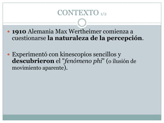 CONTEXTO 1/2

 1910 Alemania Max Wertheimer comienza a
 cuestionarse la naturaleza de la percepción.

 Experimentó con kinescopios sencillos y
  descubrieron el "fenómeno phi" (o ilusión de
  movimiento aparente).
 