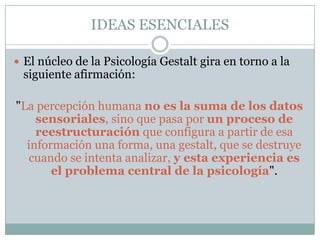 IDEAS ESENCIALES

 El núcleo de la Psicología Gestalt gira en torno a la
 siguiente afirmación:

"La percepción humana no es la suma de los datos
    sensoriales, sino que pasa por un proceso de
    reestructuración que configura a partir de esa
  información una forma, una gestalt, que se destruye
   cuando se intenta analizar, y esta experiencia es
       el problema central de la psicología".
 