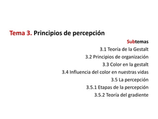 Tema 3. Principios de percepción
                                                  Subtemas
                                    3.1 Teoría de la Gestalt
                            3.2 Principios de organización
                                     3.3 Color en la gestalt
                 3.4 Influencia del color en nuestras vidas
                                          3.5 La percepción
                             3.5.1 Etapas de la percepción
                                 3.5.2 Teoría del gradiente
 