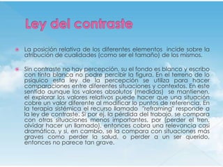    La posición relativa de los diferentes elementos incide sobre la
    atribución de cualidades (como ser el tamaño) de los mismos.

   Sin contraste no hay percepción, su el fondo es blanco y escribo
    con tinta blanca no podre percibir la figura. En el terreno de lo
    psíquico esta ley de la percepción se utiliza para hacer
    comparaciones entre diferentes situaciones y contextos. En este
    sentido aunque los valores absolutos (medidas) se mantienen,
    el explorar los valores relativos puede hacer que una situación
    cobre un valor diferente al modificar lo puntos de referencia. En
    la terapia sistémica el recurso llamado "reframing" responde a
    la ley de contraste. Si por ej. la pérdida del trabajo, se compara
    con otras situaciones menos importantes, por (perder el tren,
    olvidar hacer un llamado), entonces cobra una relevancia casi
    dramática, y si, en cambio, se la compara con situaciones más
    graves como perder la salud, o perder a un ser querido,
    entonces no parece tan grave.
 