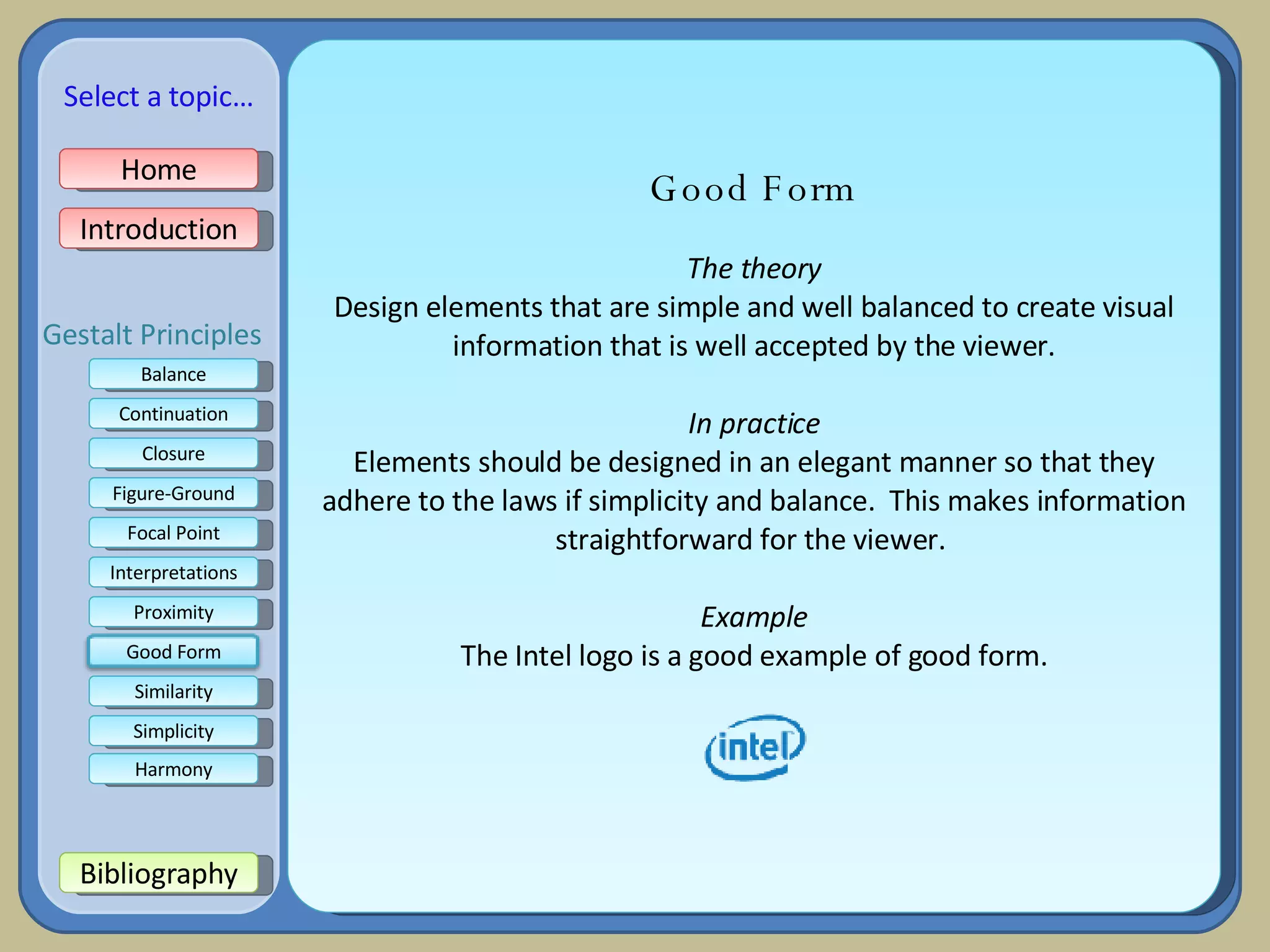 Good Form The theory Design elements that are simple and well balanced to create visual information that is well accepted by the viewer. In practice Elements should be designed in an elegant manner so that they adhere to the laws if simplicity and balance.  This makes information straightforward for the viewer.  Example The Intel logo is a good example of good form. Home Introduction Bibliography Balance Continuation Closure Figure-Ground Focal Point Interpretations Proximity Select a topic… Similarity Simplicity Harmony Gestalt Principles Good Form 