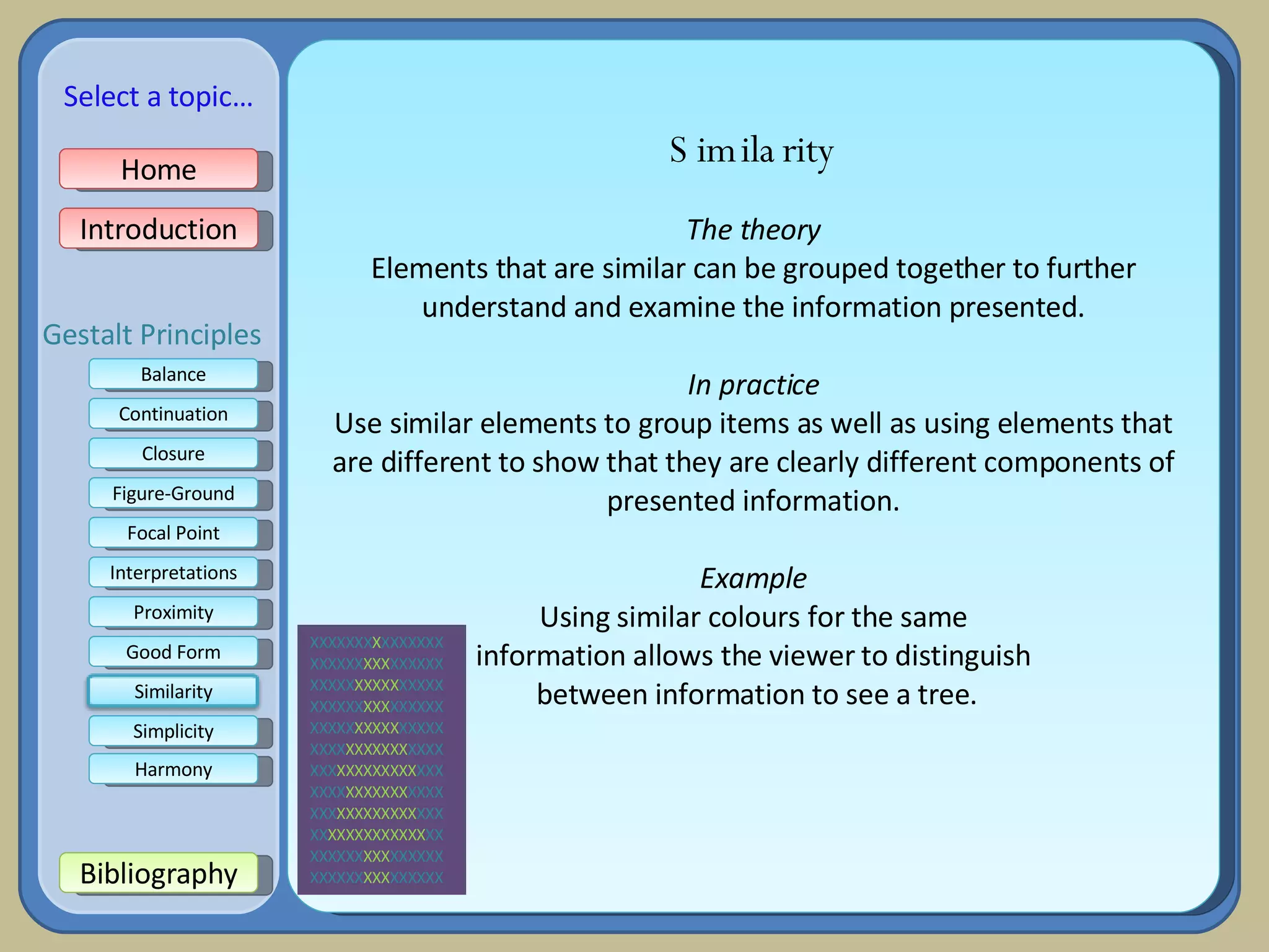 Similarity The theory Elements that are similar can be grouped together to further understand and examine the information presented. In practice Use similar elements to group items as well as using elements that are different to show that they are clearly different components of presented information. Example Using similar colours for the same information allows the viewer to distinguish between information to see a tree. XXXXXXX X XXXXXXX XXXXXX XXX XXXXXX XXXXX XXXXX XXXXX XXXXXX XXX XXXXXX XXXXX XXXXX XXXXX XXXX XXXXXXX XXXX XXX XXXXXXXXX XXX XXXX XXXXXXX XXXX XXX XXXXXXXXX XXX XX XXXXXXXXXXX XX XXXXXX XXX XXXXXX XXXXXX XXX XXXXXX Home Introduction Bibliography Balance Continuation Closure Figure-Ground Focal Point Interpretations Good Form Proximity Select a topic… Simplicity Harmony Gestalt Principles Similarity 
