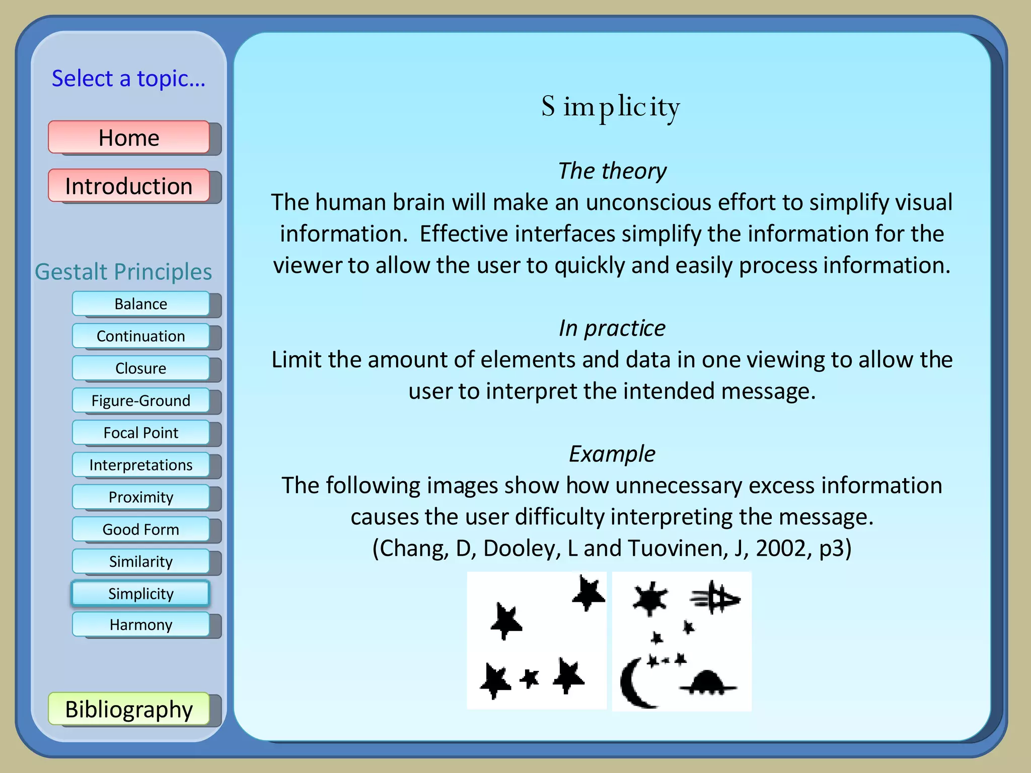 Simplicity The theory The human brain will make an unconscious effort to simplify visual information.  Effective interfaces simplify the information for the viewer to allow the user to quickly and easily process information. In practice Limit the amount of elements and data in one viewing to allow the user to interpret the intended message. Example The following images show how unnecessary excess information causes the user difficulty interpreting the message. (Chang, D, Dooley, L and Tuovinen, J, 2002, p3) Home Introduction Bibliography Balance Continuation Closure Figure-Ground Focal Point Interpretations Good Form Proximity Select a topic… Similarity Harmony Gestalt Principles Simplicity 