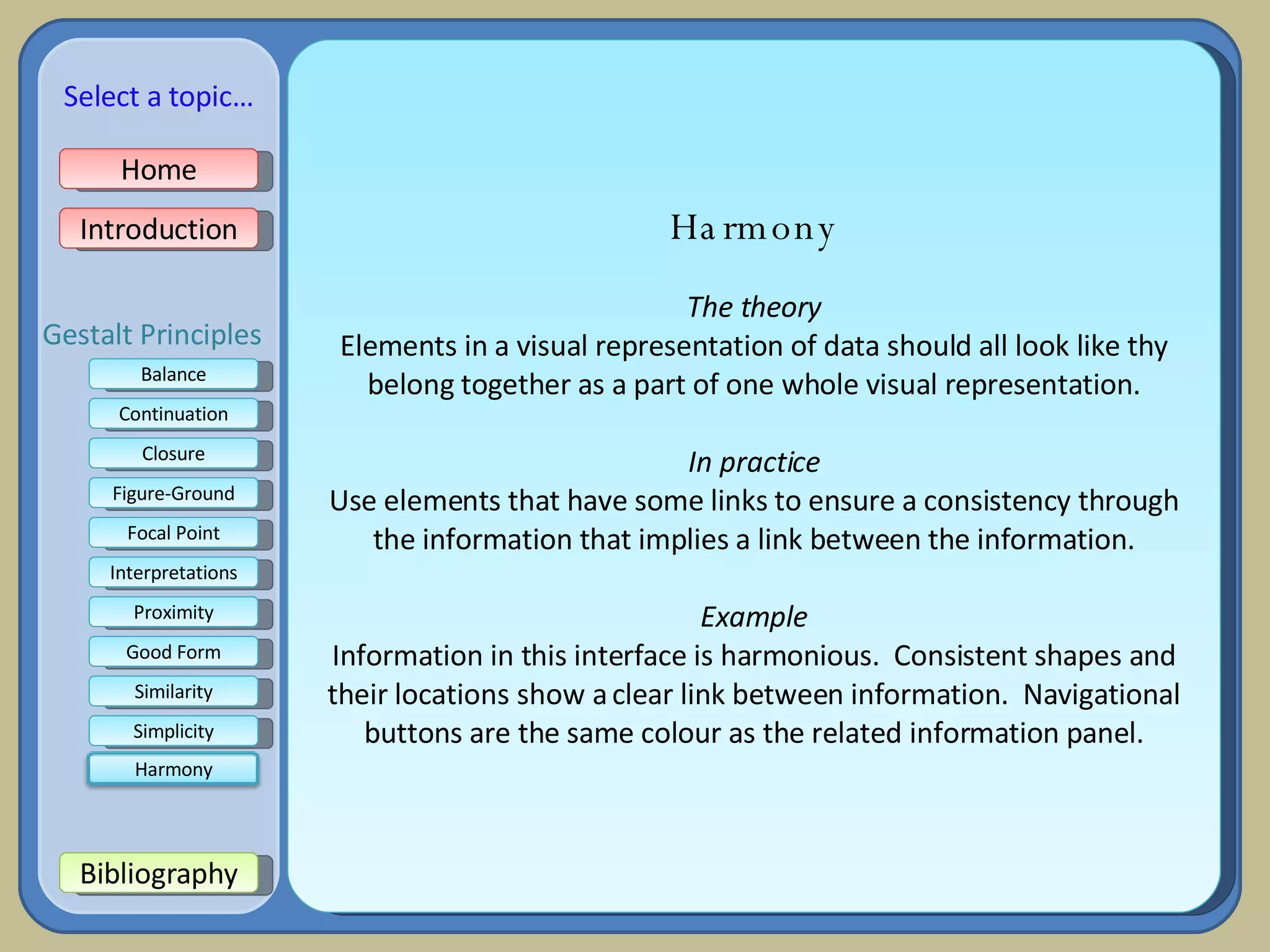 Harmony The theory Elements in a visual representation of data should all look like thy belong together as a part of one whole visual representation. In practice Use elements that have some links to ensure a consistency through the information that implies a link between the information. Example Information in this interface is harmonious.  Consistent shapes and their locations show a clear link between information.  Navigational buttons are the same colour as the related information panel. Home Introduction Bibliography Balance Continuation Closure Figure-Ground Focal Point Interpretations Good Form Proximity Select a topic… Similarity Simplicity Gestalt Principles Harmony 