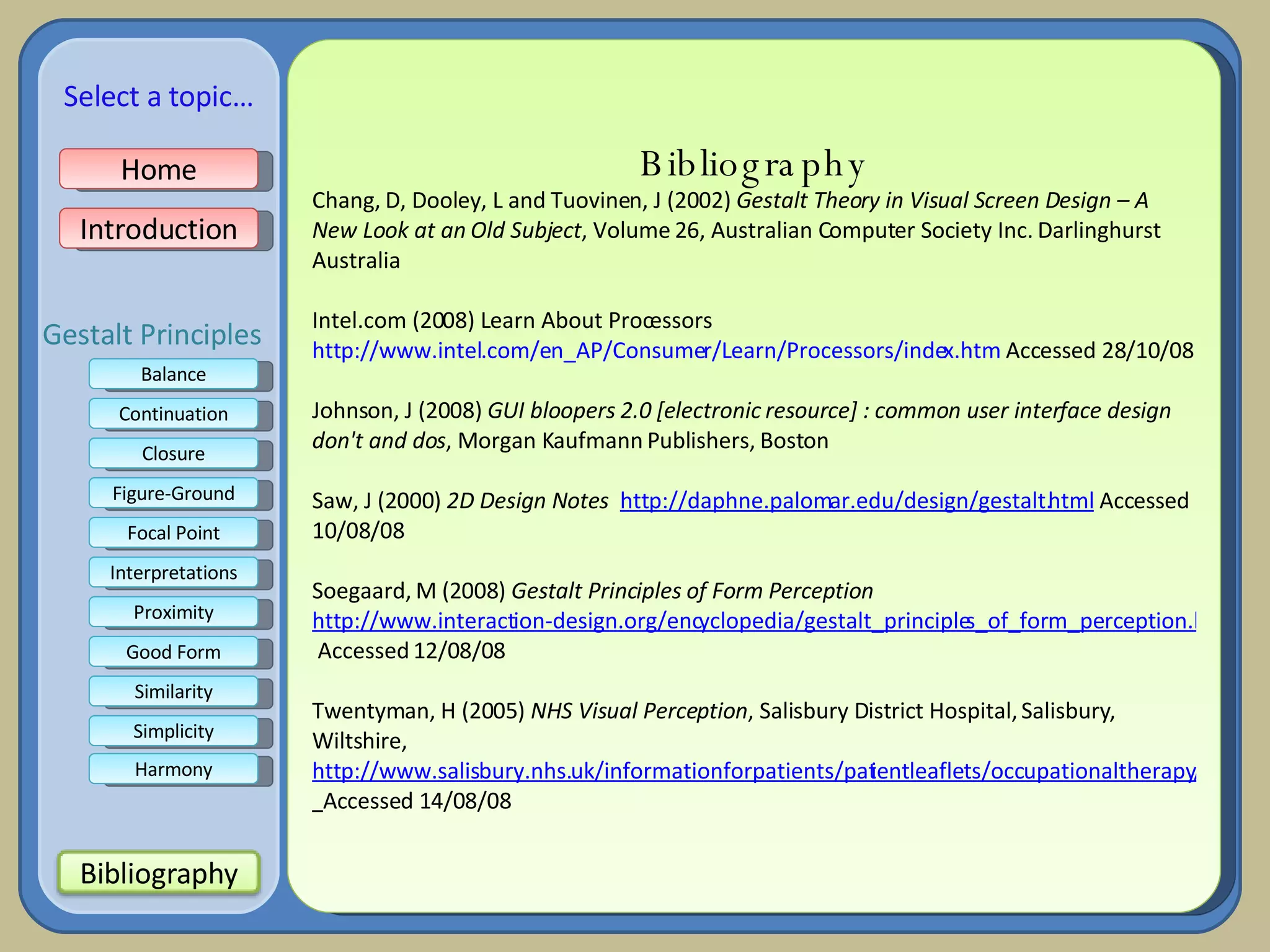 Bibliography Chang, D, Dooley, L and Tuovinen, J (2002)  Gestalt Theory in Visual Screen Design – A New Look at an Old Subject , Volume 26, Australian Computer Society Inc. Darlinghurst Australia Intel.com (2008) Learn About Processors  http://www.intel.com/en_AP/Consumer/Learn/Processors/index.htm  Accessed 28/10/08   Johnson, J (2008)  GUI bloopers 2.0 [electronic resource] : common user interface design don't and dos , Morgan Kaufmann Publishers, Boston  Saw, J (2000)  2D Design Notes   http://daphne.palomar.edu/design/gestalt.html  Accessed 10/08/08   Soegaard, M (2008)  Gestalt Principles of Form Perception   http://www.interaction-design.org/encyclopedia/gestalt_principles_of_form_perception.html  Accessed 12/08/08   Twentyman, H (2005)  NHS Visual Perception , Salisbury District Hospital, Salisbury, Wiltshire,  http://www.salisbury.nhs.uk/informationforpatients/patientleaflets/occupationaltherapy/a4visualclosure.pdf    Accessed 14/08/08 Home Introduction Balance Continuation Closure Figure-Ground Focal Point Interpretations Good Form Proximity Select a topic… Similarity Simplicity Harmony Gestalt Principles Bibliography 