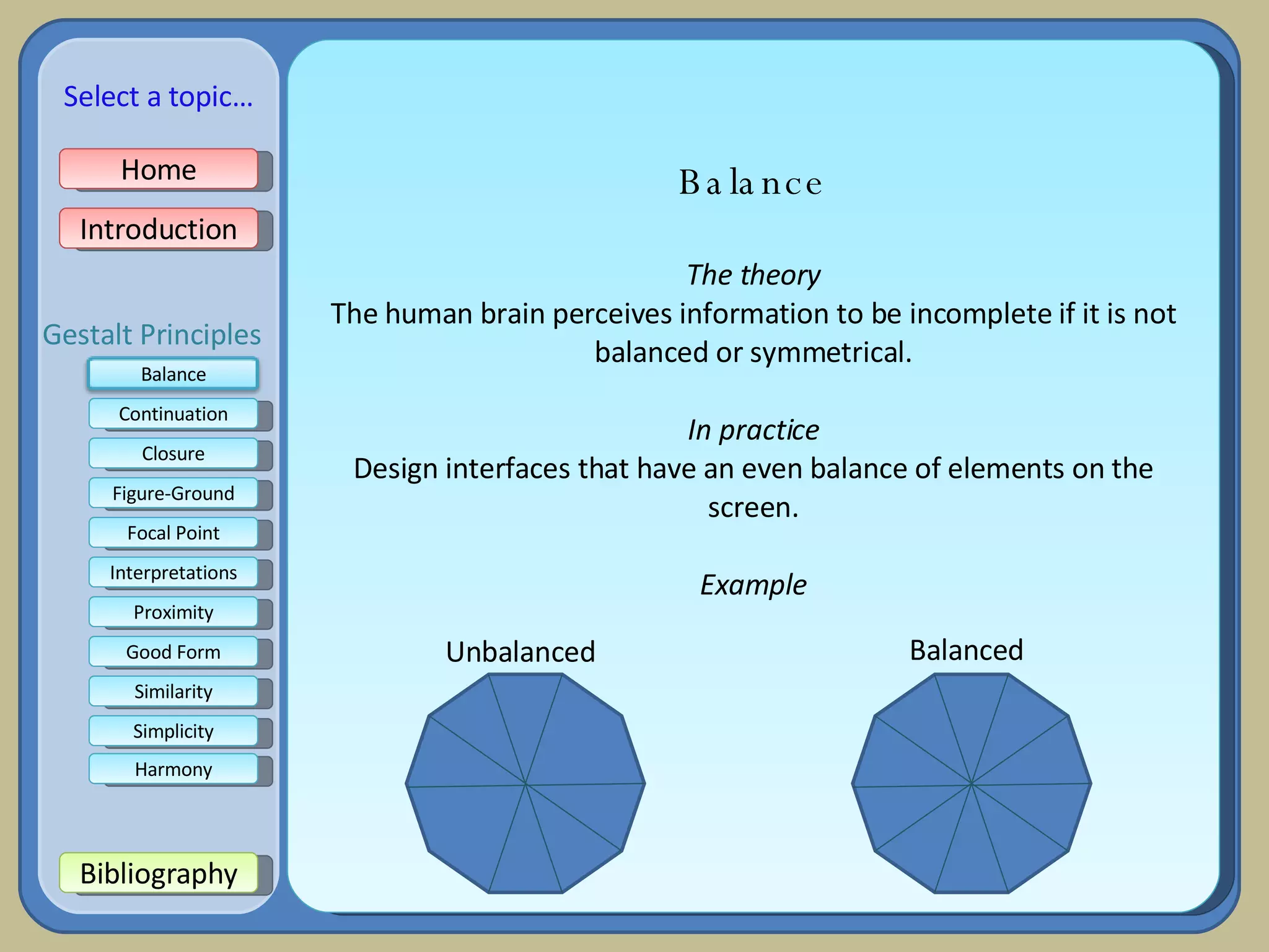 Balance The theory The human brain perceives information to be incomplete if it is not balanced or symmetrical. In practice Design interfaces that have an even balance of elements on the screen. Example Balanced Unbalanced Home Introduction Bibliography Continuation Closure Figure-Ground Focal Point Interpretations Good Form Proximity Select a topic… Similarity Simplicity Harmony Gestalt Principles Balance 