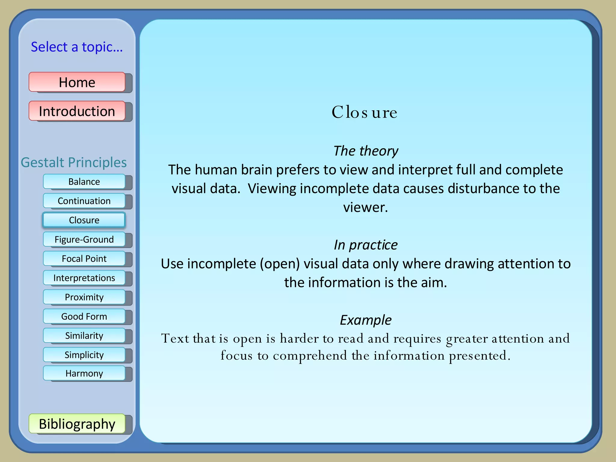 Closure The theory The human brain prefers to view and interpret full and complete visual data.  Viewing incomplete data causes disturbance to the viewer. In practice Use incomplete (open) visual data only where drawing attention to the information is the aim. Example Text that is open is harder to read and requires greater attention and focus to comprehend the information presented. Home Introduction Bibliography Balance Continuation Figure-Ground Focal Point Interpretations Good Form Proximity Select a topic… Similarity Simplicity Harmony Gestalt Principles Closure 