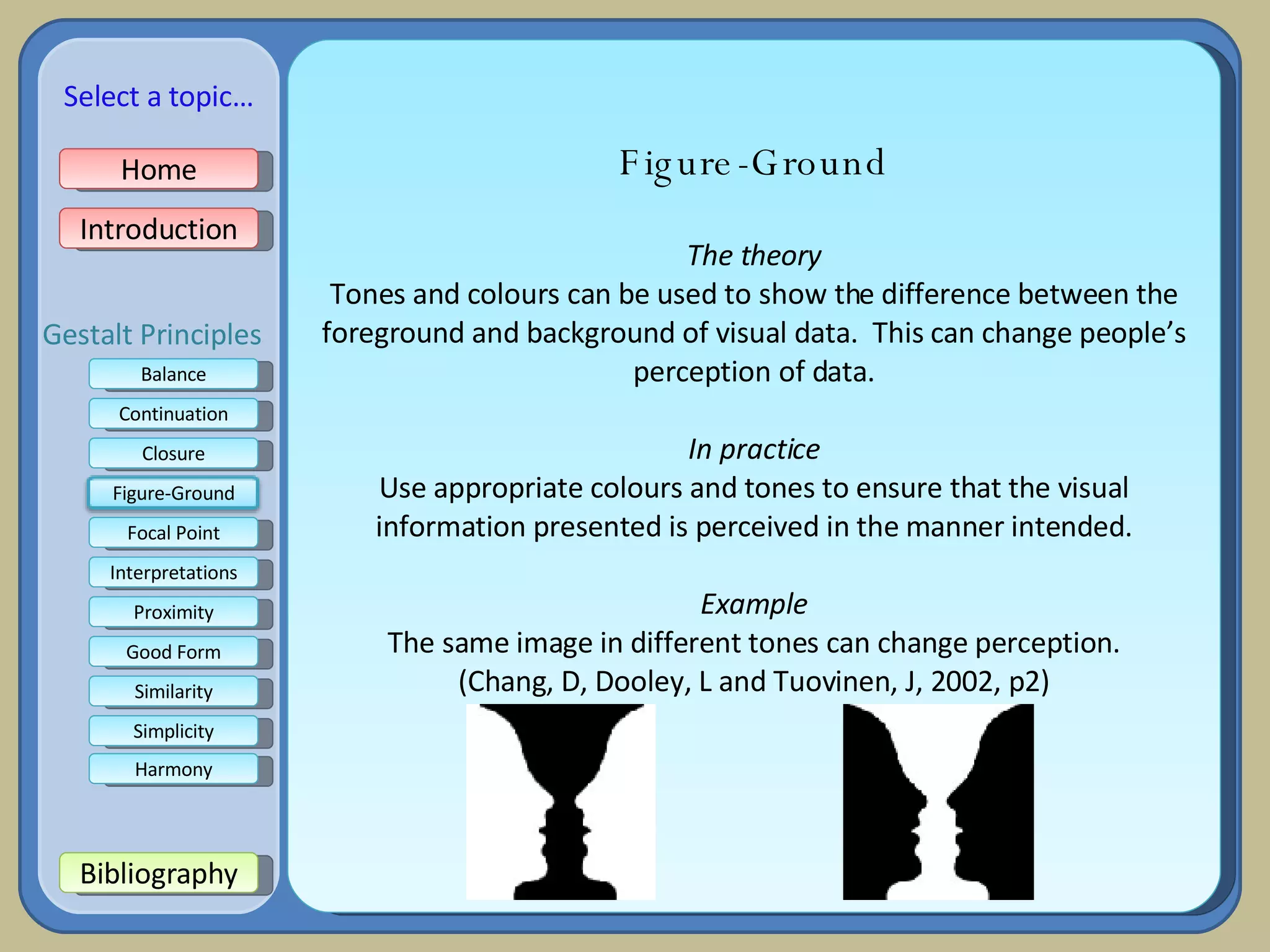 Figure-Ground The theory Tones and colours can be used to show the difference between the foreground and background of visual data.  This can change people’s perception of data. In practice Use appropriate colours and tones to ensure that the visual information presented is perceived in the manner intended. Example The same image in different tones can change perception. (Chang, D, Dooley, L and Tuovinen, J, 2002, p2) Home Introduction Bibliography Balance Continuation Closure Focal Point Interpretations Good Form Proximity Select a topic… Similarity Simplicity Harmony Gestalt Principles Figure-Ground 