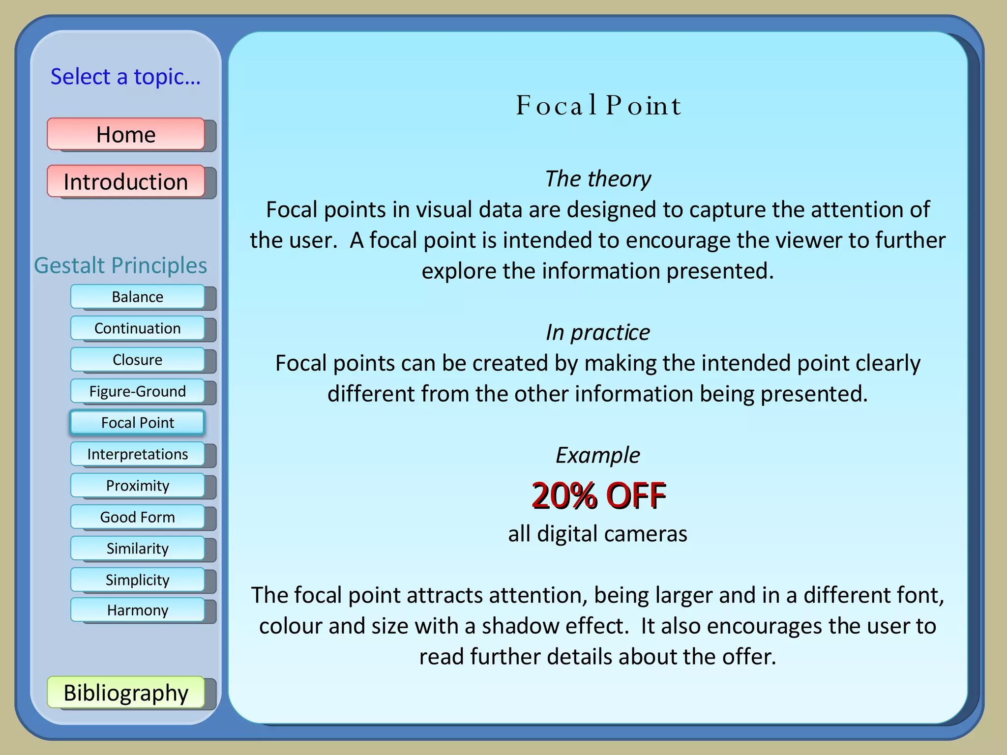 Focal Point The theory Focal points in visual data are designed to capture the attention of the user.  A focal point is intended to encourage the viewer to further explore the information presented. In practice Focal points can be created by making the intended point clearly different from the other information being presented. Example 20% OFF all digital cameras The focal point attracts attention, being larger and in a different font, colour and size with a shadow effect.  It also encourages the user to read further details about the offer. Home Introduction Bibliography Balance Continuation Closure Figure-Ground Interpretations Good Form Proximity Select a topic… Similarity Simplicity Harmony Gestalt Principles Focal Point 