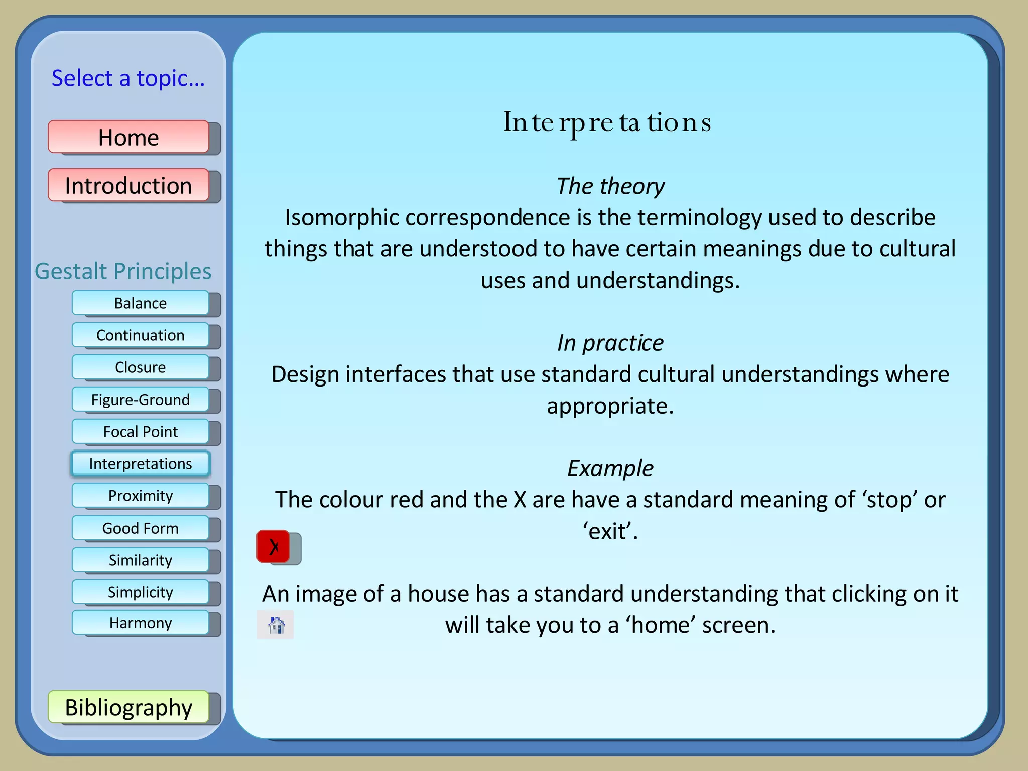 Interpretations The theory Isomorphic correspondence is the terminology used to describe things that are understood to have certain meanings due to cultural uses and understandings. In practice Design interfaces that use standard cultural understandings where appropriate. Example The colour red and the X are have a standard meaning of ‘stop’ or ‘exit’. An image of a house has a standard understanding that clicking on it will take you to a ‘home’ screen. X Home Introduction Bibliography Balance Continuation Closure Figure-Ground Focal Point Good Form Proximity Select a topic… Similarity Simplicity Harmony Gestalt Principles Interpretations 