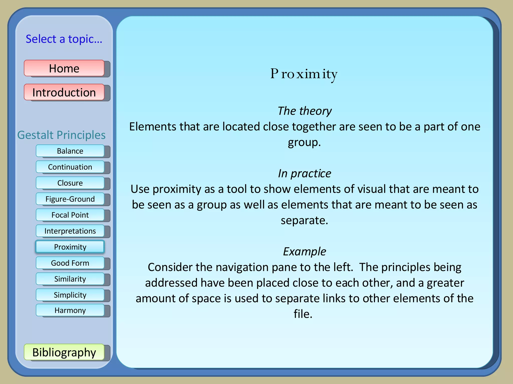 Proximity The theory Elements that are located close together are seen to be a part of one group. In practice Use proximity as a tool to show elements of visual that are meant to be seen as a group as well as elements that are meant to be seen as separate. Example Consider the navigation pane to the left.  The principles being addressed have been placed close to each other, and a greater amount of space is used to separate links to other elements of the file.  Home Introduction Bibliography Balance Continuation Closure Figure-Ground Focal Point Interpretations Good Form Select a topic… Similarity Simplicity Harmony Gestalt Principles Proximity 