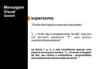 supersoma
Mensagem
Visual
Gestalt
“O todo não é igual a soma de suas partes:”
"(...) "A+B" não é simplesmente "(A+B)", mas sim
um terceiro elemento "C", que possui
características próprias":
as letras r, o, s, a não constituem apenas uma
palavra em nossas mentes: "(...) evocam a imagem
da flor, seu cheiro e simbolismo - propriedades
não exatamente relacionadas às letras.”
 