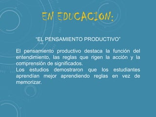 EN EDUCACION:
“EL PENSAMIENTO PRODUCTIVO”
El pensamiento productivo destaca la
entendimiento, las reglas que rigen la
comprensión de significados.
Los estudios demostraron que los
aprendían mejor aprendiendo reglas
memorizar.

función del
acción y la
estudiantes
en vez de

 
