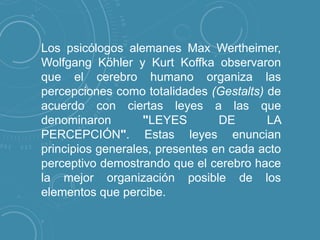 Los psicólogos alemanes Max Wertheimer,
Wolfgang Köhler y Kurt Koffka observaron
que el cerebro humano organiza las
percepciones como totalidades (Gestalts) de
acuerdo con ciertas leyes a las que
denominaron
"LEYES
DE
LA
PERCEPCIÓN". Estas leyes enuncian
principios generales, presentes en cada acto
perceptivo demostrando que el cerebro hace
la mejor organización posible de los
elementos que percibe.

 