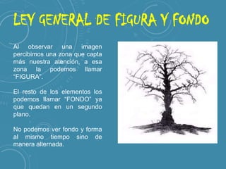 LEY GENERAL DE FIGURA Y FONDO
Al observar una imagen
percibimos una zona que capta
más nuestra atención, a esa
zona la podemos llamar
“FIGURA”.
El resto de los elementos los
podemos llamar “FONDO” ya
que quedan en un segundo
plano.
No podemos ver fondo y forma
al mismo tiempo sino de
manera alternada.

 