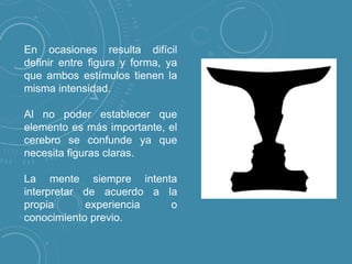 En ocasiones resulta difícil
definir entre figura y forma, ya
que ambos estímulos tienen la
misma intensidad.
Al no poder establecer que
elemento es más importante, el
cerebro se confunde ya que
necesita figuras claras.
La mente siempre intenta
interpretar de acuerdo a la
propia
experiencia
o
conocimiento previo.

 
