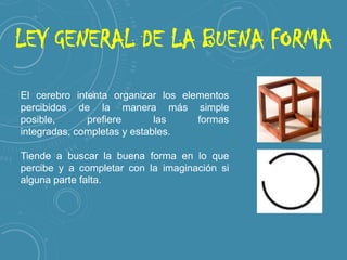LEY GENERAL DE LA BUENA FORMA
El cerebro intenta organizar los elementos
percibidos de la manera más simple posible,
prefiere las formas integradas, completas y
estables.
Tiende a buscar la buena forma en lo que
percibe y a completar con la imaginación si
alguna parte falta.

 
