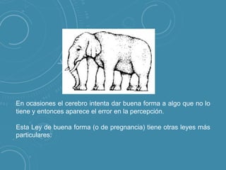 En ocasiones el cerebro intenta dar buena forma a algo que no lo
tiene y entonces aparece el error en la percepción.
Esta Ley de buena forma (o de pregnancia) tiene otras leyes más
particulares:

 