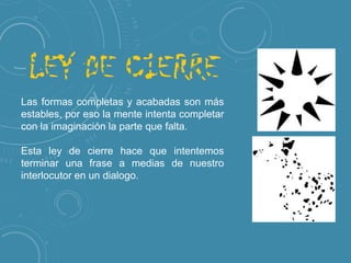 Las formas completas y acabadas son más
estables, por eso la mente intenta completar
con la imaginación la parte que falta.
Esta ley de cierre hace que intentemos
terminar una frase a medias de nuestro
interlocutor en un dialogo.

 