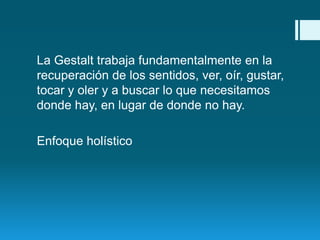 La Gestalt trabaja fundamentalmente en la
recuperación de los sentidos, ver, oír, gustar,
tocar y oler y a buscar lo que necesitamos
donde hay, en lugar de donde no hay.

Enfoque holístico

 
