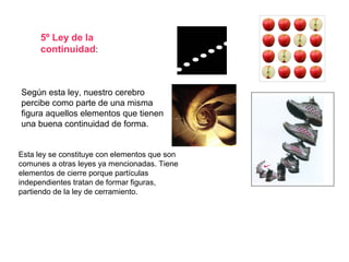 5º Ley de la
continuidad:
Según esta ley, nuestro cerebro
percibe como parte de una misma
figura aquellos elementos que tienen
una buena continuidad de forma.
Esta ley se constituye con elementos que son
comunes a otras leyes ya mencionadas. Tiene
elementos de cierre porque partículas
independientes tratan de formar figuras,
partiendo de la ley de cerramiento.
 