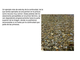 Un ejemplo más de esta ley de la continuidad, de la
que tantos ejemplos se encuentran en la pintura
como recurso muy común. Estas piedras del río,
claramente perceptibles en el primer término, se
van degradando progresivamente hacia la parte
superior de la imagen, donde no podríamos
reconocerlas si no fuese por la continuidad que
parte de las primeras.
 