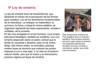 9ª Ley de simetría
Esta composición simétrica de
Fray Angélico tiene un marcado
equilibrio. Pero el genio pictórico
del pintor sabe romper la simetría
con pequeñas alteraciones
formales, de luces, sombras y
cromatismo variado, que le dan
vida a la escena.
La ley de simetría tiene tal trascendencia, que
desborda el campo de la percepción de las formas
para constituir uno de los fenómenos fundamentales
de la naturaleza. La biología, la matemática, la
química y la física, y hasta la misma estética, se
organizan siguiendo las leyes especulares, simples o
múltiples, de la simetría.
Es ley muy arraigada en el ser humano, cuya propia
estructura fisiológica, también es simétrica, con una
simetría especular sobre un plano vertical que lo
divide en izquierda y derecha, pero no de arriba-
abajo. Del mismo modo, en animales y plantas
existen leyes de simetría que ordenan las partes
respecto a uno o más ejes. Y no sólo es el entorno
natural visible, sino que el macro y el microcosmo
parecen regirse por leyes de simetría.
 
