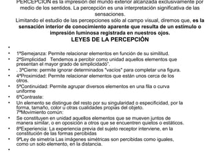 PERCEPCIÓN es la impresión del mundo exterior alcanzada exclusivamente por
medio de los sentidos. La percepción es una interpretación significativa de las
sensaciones.
Limitando el estudio de las percepciones sólo al campo visual, diremos que, es la
sensación interior de conocimiento aparente que resulta de un estímulo o
impresión luminosa registrada en nuestros ojos.
LEYES DE LA PERCEPCIÓN
•
• 1ªSemejanza: Permite relacionar elementos en función de su similitud.
• 2ªSimplicidad Tendemos a percibir como unidad aquellos elementos que
presentan el mayor grado de simplicidadó”.
• . 3ªCierre: permite ignorar determinados "vacíos" para completar una figura.
• 4ªProximidad: Permite relacionar elementos que están unos cerca de los
otros.
• 5ªContinuidad: Permite agrupar diversos elementos en una fila o curva
uniforme
• 6ªContraste:
• Un elemento se distingue del resto por su singularidad o especificidad, por la
forma, tamaño, color u otras cualidades propias del objeto.
7ªMovimiento común:
• Se constituyen en unidad aquellos elementos que se mueven juntos de
manera similar, o en oposición a otros que se encuentren quietos o estáticos.
• 8ªExperiencia: La experiencia previa del sujeto receptor interviene, en la
constitución de las formas percibidas
• 9ªLey de simetría Las imágenes simétricas son percibidas como iguales,
como un solo elemento, en la distancia.
•
 