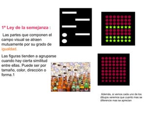 1ª Ley de la semejanza :
Las partes que componen el
campo visual se atraen
mutuamente por su grado de
igualdad.
Las figuras tienden a agruparse
cuando hay cierta similitud
entre ellas. Puede ser por
tamaño, color, dirección o
forma.1
Además, si vemos cada uno de los
dibujos veremos que cuanto mas se
diferencie mas se aprecian
 