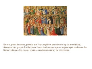 En este grupo de santos, pintado por Fray Angélico, prevalece la ley de proximidad,
formando tres grupos de cabezas en líneas horizontales, que se imponen por encima de las
líneas verticales, los colores iguales, o cualquier otra ley de percepción.
 