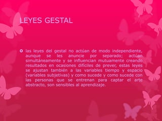 LEYES GESTAL 
 las leyes del gestal no actúan de modo independiente, 
aunque se les anuncie por separado; actúan 
simultáneamente y se influencian mutuamente creando 
resultados en ocasiones difíciles de prever, estas leyes 
se ajustan también a las variables tiempo y espacio 
(variables subjetivas) y como sucede y como sucede con 
las personas que se entrenan para captar el arte 
abstracto, son sensibles al aprendizaje. 
 