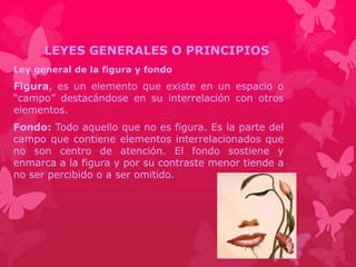 LEYES GENERALES O PRINCIPIOS 
Ley general de la figura y fondo 
Figura, es un elemento que existe en un espacio o 
“campo” destacándose en su interrelación con otros 
elementos. 
Fondo: Todo aquello que no es figura. Es la parte del 
campo que contiene elementos interrelacionados que 
no son centro de atención. El fondo sostiene y 
enmarca a la figura y por su contraste menor tiende a 
no ser percibido o a ser omitido. 
 