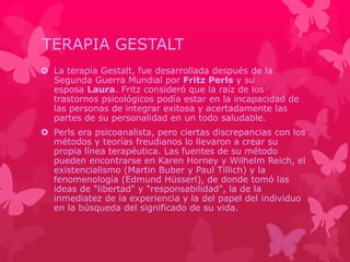 TERAPIA GESTALT 
 La terapia Gestalt, fue desarrollada después de la 
Segunda Guerra Mundial por Fritz Perls y su 
esposa Laura. Fritz consideró que la raíz de los 
trastornos psicológicos podía estar en la incapacidad de 
las personas de integrar exitosa y acertadamente las 
partes de su personalidad en un todo saludable. 
 Perls era psicoanalista, pero ciertas discrepancias con los 
métodos y teorías freudianos lo llevaron a crear su 
propia línea terapéutica. Las fuentes de su método 
pueden encontrarse en Karen Horney y Wilhelm Reich, el 
existencialismo (Martin Buber y Paul Tillich) y la 
fenomenología (Edmund Hüsserl), de donde tomó las 
ideas de "libertad" y "responsabilidad", la de la 
inmediatez de la experiencia y la del papel del individuo 
en la búsqueda del significado de su vida. 

