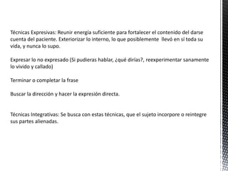 Técnicas Expresivas: Reunir energía suficiente para fortalecer el contenido del darse
cuenta del paciente. Exteriorizar lo interno, lo que posiblemente llevó en sí toda su
vida, y nunca lo supo.
Expresar lo no expresado (Si pudieras hablar, ¿qué dirías?, reexperimentar sanamente
lo vivido y callado)
Terminar o completar la frase
Buscar la dirección y hacer la expresión directa.
Técnicas Integrativas: Se busca con estas técnicas, que el sujeto incorpore o reintegre
sus partes alienadas.
 