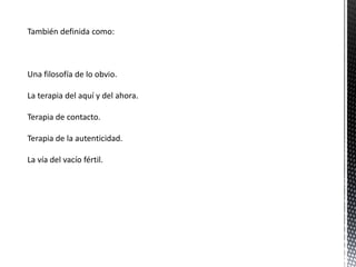 También definida como:
Una filosofía de lo obvio.
La terapia del aquí y del ahora.
Terapia de contacto.
Terapia de la autenticidad.
La vía del vacío fértil.
 
