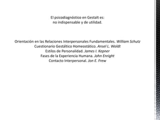 El psicodiagnóstico en Gestalt es:
no indispensable y de utilidad.
Orientación en las Relaciones Interpersonales Fundamentales. William Schutz
Cuestionario Gestáltico Homeostático. Ansel L. Woldt
Estilos de Personalidad. James I. Kepner
Fases de la Experiencia Humana. John Enright
Contacto Interpersonal. Jon E. Frew
 