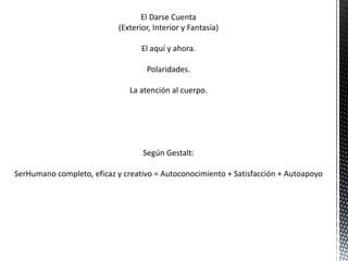 El Darse Cuenta
(Exterior, Interior y Fantasía)
El aquí y ahora.
Polaridades.
La atención al cuerpo.
Según Gestalt:
SerHumano completo, eficaz y creativo = Autoconocimiento + Satisfacción + Autoapoyo
 