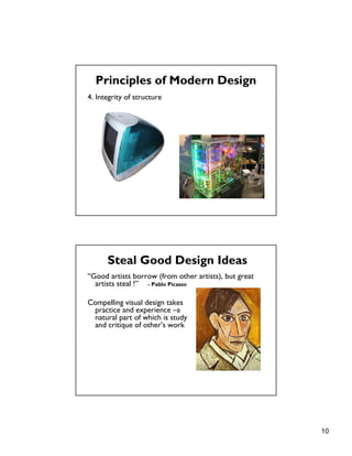 10
4. Integrity of structure
Principles of Modern Design
Steal Good Design Ideas
“Good artists borrow (from other artists), but great
artists steal !” - Pablo Picasso
Compelling visual design takes
practice and experience –a
natural part of which is study
and critique of other’s work
 