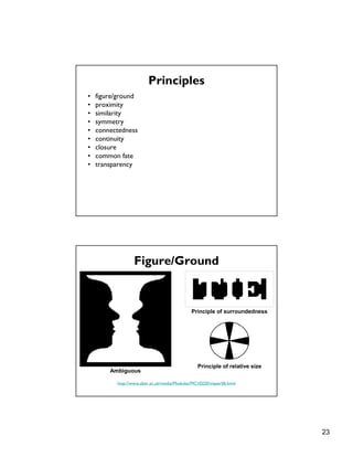 23
Principles
• figure/ground
• proximity
• similarity
• symmetry
• connectedness
• continuity
• closure
• common fate
• transparency
Figure/Ground
http://www.aber.ac.uk/media/Modules/MC10220/visper06.html
Ambiguous
Principle of surroundedness
Principle of relative size
 
