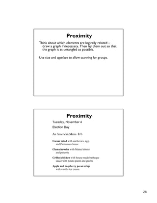 26
Think about which elements are logically related –
draw a graph if necessary. Then lay them out so that
the graph is as untangled as possible.
Use size and typeface to allow scanning for groups.
Proximity
Tuesday, November 4
Election Day
An American Menu $75
Caesar salad with anchovies, egg,
and Parmesan cheese
Clam chowder with Maine lobster
and pancetta
Grilled chicken with house-made barbeque
sauce with potato purée and greens
Apple and raspberry pecan crisp
with vanilla ice cream
Proximity
 