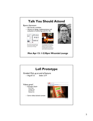 3
Talk You Should Attend
Bjoern Hartmann
– HCI faculty candidate
– Works on design, implementation and
evaluation of authoring tools for UIs
Mon Apr 13: 1-2:30pm Wozniak Lounge
Lofi Prototype
Graded: Pick up at end of lecture
– Avg 67.13 Stdev: 5.77
Videos great!
– Example: Dashr
Carol Chen
Timofey Titov
David Burban
Matthew Can
– Some videos lacked context
 